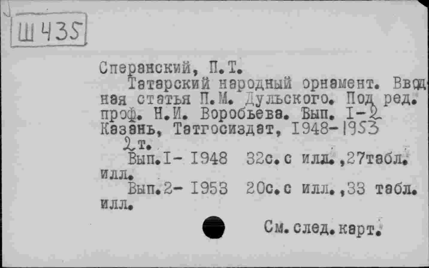 ﻿Сперанский, П.Т.
Татарский народный орнамент. Ввда ная статья П.М. Дульского. Под ред. проф. Н.И. Воробьева. Вып. 1-2. Казань, Татгосиздат, 1948-I8S3 2,т.
Вып.I- 1948 32с. с илд.,27табл. илл.
Вып.2- 1953 20с.с илл.,33 табл, илл.
См. след. карт.